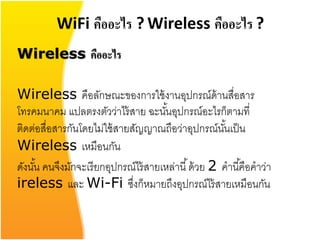 WiFi คืออะไร ? Wireless คืออะไร ?
Wireless คืออะไร

Wireless คือลักษณะของการใช้ งานอุปกรณ์ด้านสื่อสาร
โทรคมนาคม แปลตรงตัวว่าไร้ สาย ฉะนันอุปกรณ์อะไรก็ตามที่
                                       ้
ติดต่อสื่อสารกันโดยไม่ใช้ สายสัญญาณถือว่าอุปกรณ์นนเป็ นั้
Wireless เหมือนกัน
ดังนัน คนจึงมักจะเรี ยกอุปกรณ์ไร้ สายเหล่านี ้ ด้ วย 2 คานี ้คือคาว่า
     ้
ireless และ Wi-Fi ซึงก็หมายถึงอุปกรณ์ไร้ สายเหมือนกัน
                              ่
 