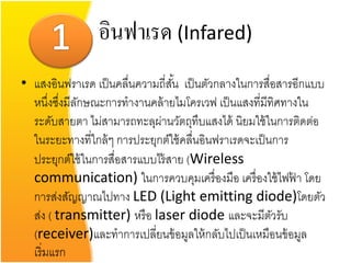 อินฟาเรด (Infared)
• แสงอินฟราเรด เป็ นคลื่นความถี่สน เป็ นตัวกลางในการสื่อสารอีกแบบ
                                  ั้
  หนึงซึงมีลกษณะการทางานคล้ ายไมโครเวฟ เป็ นแสงที่มีทิศทางใน
       ่ ่ ั
  ระดับสายตา ไม่สามารถทะลุผานวัตถุทบแสงได้ นิยมใช้ ในการติดต่อ
                              ่          ึ
  ในระยะทางที่ใกล้ ๆ การประยุกต์ใช้ คลื่นอินฟราเรดจะเป็ นการ
  ประยุกต์ใช้ ในการสื่อสารแบบไร้ สาย (Wireless
  communication) ในการควบคุมเครื่ องมือ เครื่ องใช้ ไฟฟา โดย ้
  การส่งสัญญาณไปทาง LED (Light emitting diode)โดยตัว
  ส่ง ( transmitter) หรื อ laser diode และจะมีตวรับ      ั
  (receiver)และทาการเปลี่ยนข้ อมูลให้ กลับไปเป็ นเหมือนข้ อมูล
  เริ่มแรก
 
