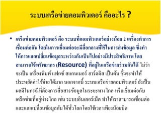 ระบบเครือข่ ายคอมพิวเตอร์ คืออะไร ?

• เครือข่ ายคอมพิวเตอร์ คือ ระบบทีคอมพิวเตอร์ อย่ างน้ อย 2 เครื่องทาการ
                                    ่
  เชื่อมต่ อกัน โดยในการเชื่อมต่ อจะมีสื่อกลางทีใช้ ในการส่ งข้ อมูล ซึ่งทา
                                                ่
  ให้ การแลกเปลียนข้ อมูลระหว่ างกันเป็ นไปอย่ างมีประสิ ทธิภาพ โดย
                    ่
  สามารถใช้ ทรัพยากร (Resource) ทีอยู่ในเครือข่ ายร่ วมกันได้ ไม่วา
                                           ่                                ่
  จะเป็ น เครื่ องพิมพ์ แฟกซ์ สแกนเนอร์ ฮาร์ดดิส เป็ นต้น ซึ่งจะทาให้
  ประหยัดค่าใช้จ่ายได้มาก นอกจากนี้ ระบบเครื อข่ายคอมพิวเตอร์ ยังเป็ น
  ผลดีในกรณี ที่ตองการสื่ อสารข้อมูลในระยะทางไกล หรื อเชื่อมต่อกับ
                      ้
  เครื อข่ายที่อยูห่างไกล เช่น ระบบอินเตอร์เน็ต ทาให้เราสามารถเชื่อมต่อ
                  ่
  และแลกเปลี่ยนข้อมูลกันได้ทวโลกโดยใช้เวลาเพียงน้อยนิด
                                 ั่
 