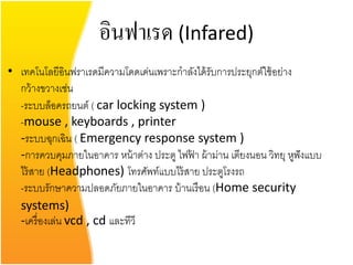 อินฟาเรด (Infared)
• เทคโนโลยีอินฟราเรดมีความโดดเด่นเพราะกาลังได้ รับการประยุกต์ใช้ อย่าง
  กว้ างขวางเช่น
  -ระบบล็อครถยนต์ ( car locking system )
  -mouse , keyboards , printer
  -ระบบฉุกเฉิน ( Emergency response system )
  -การควบคุมภายในอาคาร หน้ าต่าง ประตู ไฟฟา ผ้ าม่าน เตียงนอน วิทยุ หูฟังแบบ
                                          ้
  ไร้ สาย (Headphones) โทรศัพท์แบบไร้ สาย ประตูโรงรถ
  -ระบบรักษาความปลอดภัยภายในอาคาร บ้ านเรื อน (Home security
  systems)
  -เครื่ องเล่น vcd , cd และทีวี
 