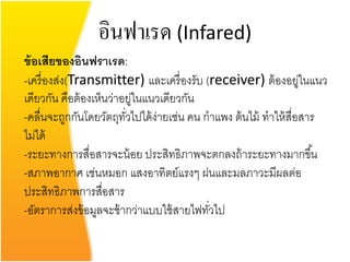 อินฟาเรด (Infared)
ข้ อเสียของอินฟราเรด:
-เครื่ องส่ง(Transmitter) และเครื่ องรับ (receiver) ต้ องอยูในแนว ่
เดียวกัน คือต้ องเห็นว่าอยูในแนวเดียวกัน
                            ่
-คลื่นจะถูกกันโดยวัตถุทวไปได้ ง่ายเช่น คน กาแพง ต้ นไม้ ทาให้ สื่อสาร
                         ั่
ไม่ได้
-ระยะทางการสื่อสารจะน้ อย ประสิทธิภาพจะตกลงถ้ าระยะทางมากขึ ้น
-สภาพอากาศ เช่นหมอก แสงอาทิตย์แรงๆ ฝนและมลภาวะมีผลต่อ
ประสิทธิภาพการสื่อสาร
-อัตราการส่งข้ อมูลจะช้ ากว่าแบบใช้ สายไฟทัวไป
                                           ่
 