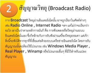 สัญญาณวิทยุ (Broadcast Radio)
การ Broadcast วิทยุผ่านอินเตอร์ เน็ตนัน อาจถูกเรี ยกในศัพท์ตางๆ
                                                 ้                       ่
เช่น Radio Online , Internet Radio ฯลฯ แต่ไม่วาจะเรี ยกว่า           ่
อะไร เอาเป็ นว่าตามหลักการมันก็ คือ การฟั งเพลงหรื อวิทยุผานระบบ   ่
อินเตอร์ เน็ตนันเอง ซึงก็คล้ ายกับการรับฟั งผ่านเครื่ องวิทยุธรรมดา แต่เจ้ า
                  ่     ่
สิงนี ้จะฟั งได้ จากทุกที่ที่เชื่อมต่อด้ วยระบบเครื อข่ายอินเตอร์ เน็ต โดยการรับ
  ่
สัญญาณนันจะต้ องใช้ โปรแกรม เช่น Windows Media Player ,
               ้
Real Player , Winamp หรื อโปรแกรมอื่นๆ ที่มีไว้ สาหรับแปลง
สัญญาณ
 