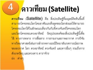 ดาวเทียม (Satellite)
ดาวเทียม (Satellite) คือ สิงประดิษฐ์ ที่มนุษย์คิดค้ นขึ ้นที่
                                ่
สามารถโคจรรอบโลกโดยอาศัยแรงดึงดูดของโลกส่งผลให้ สามารถ
โคจรรอบโลกได้ ในลักษณะเดียวกันกับที่ดวงจันทร์ โคจรรอบโลก
และโลกโคจรรอบดวงอาทิตย์ วัตถุประสงค์ของสิ่งประดิษฐ์ นี ้เพื่อ
ใช้ ทางการทหาร การสื่อสาร การรายงานสภาพอากาศ การวิจย        ั
ทางวิทยาศาสตร์ เช่นการสารวจทางธรณีวิทยาสังเกตการณ์สภาพ
ของอวกาศ โลก ดวงอาทิตย์ ดวงจันทร์ และดาวอื่นๆ รวมถึงการ
สังเกตวัตถุ และดวงดาว ดาราจักร
ฝง ต่างๆ
 