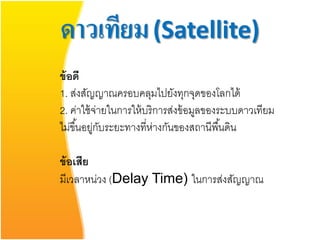 ดาวเทียม (Satellite)
ข้ อดี
1. ส่งสัญญาณครอบคลุมไปยังทุกจุดของโลกได้
2. ค่าใช้ จ่ายในการให้ บริการส่งข้ อมูลของระบบดาวเทียม
ไม่ขึ ้นอยูกบระยะทางที่ห่างกันของสถานีพื ้นดิน
          ่ ั

ข้ อเสีย
มีเวลาหน่วง (Delay Time) ในการส่งสัญญาณ
 