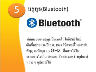บลูทูธ(Bluetooth)


 ลักษณะของบลูทูธเป็ นเทคโนโลยีสมัยใหม่
เกิดขึ้นประมาณปี ค.ศ. 1998 ใช้ความถี่ในการส่ ง
สัญญาณข้อมูล 2.5 GHz. สื่ อสารได้ใน
ระยะทางไม่เกิน 10 เมตร สื่ อสารระหว่างอุปกรณ์
หลาย ๆ อุปกรณ์ได้
 