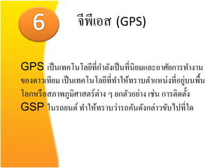 จีพีเอส (GPS)

GPS เป็ นเทคโนโลยีที่กาลังเป็ นที่นิยมและอาศัยการทางาน
                                                    ่
ของดาวเทียม เป็ นเทคโนโลยีที่ทาให้ทราบตาแหน่งที่อยูบนพื้น
โลกหรื อสภาพภูมิศาสตร์ต่าง ๆ ยกตัวอย่าง เช่น การติดตั้ง
GSP ในรถยนต์ ทาให้ทราบว่ารถคันดังกล่าวขับไปที่ใด
 