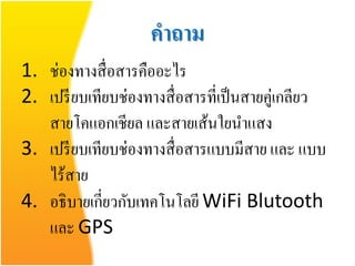 คาถาม
1. ช่องทางสื่ อสารคืออะไร
2. เปรี ยบเทียบช่องทางสื่ อสารที่เป็ นสายคู่เกลียว
   สายโคแอกเชียล และสายเส้นใยนาแสง
3. เปรี ยบเทียบช่องทางสื่ อสารแบบมีสาย และ แบบ
   ไร้สาย
4. อธิบายเกี่ยวกับเทคโนโลยี WiFi Blutooth
   และ GPS
 