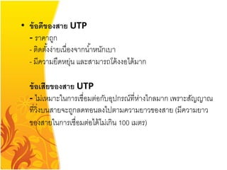• ข้ อดีของสาย UTP
  - ราคาถูก
  - ติดตังง่ายเนื่องจากน ้าหนักเบา
         ้
  - มีความยืดหยุน และสามารถโค้ งงอได้ มาก
                   ่

  ข้ อเสียของสาย UTP
  - ไม่เหมาะในการเชื่อมต่อกับอุปกรณ์ที่ห่างไกลมาก เพราะสัญญาณ
  ที่วิ่งบนสายจะถูกลดทอนลงไปตามความยาวของสาย (มีความยาว
  ของสายในการเชื่อมต่อได้ ไม่เกิน 100 เมตร)
 