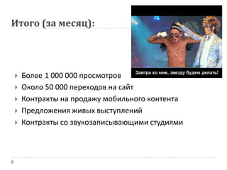 Итого (за месяц):




   Более 1 000 000 просмотров
   Около 50 000 переходов на сайт
   Контракты на продажу мобильного контента
   Предложения живых выступлений
   Контракты со звукозаписывающими студиями
 