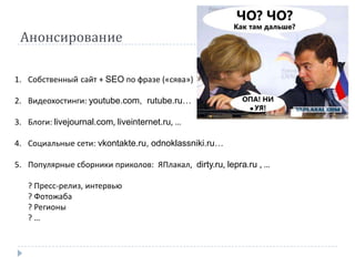 Анонсирование

1. Собственный сайт + SEO по фразе («сява»)

2. Видеохостинги: youtube.com, rutube.ru…

3. Блоги: livejournal.com, liveinternet.ru, …

4. Социальные сети: vkontakte.ru, odnoklassniki.ru…

5. Популярные сборники приколов: ЯПлакал, dirty.ru, lepra.ru , …

   ? Пресс-релиз, интервью
   ? Фотожаба
   ? Регионы
   ?…
 