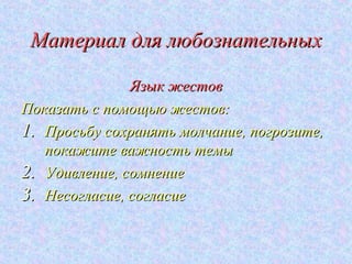 Материал для любознательных

               Язык жестов
Показать с помощью жестов:
1. Просьбу сохранять молчание, погрозите,
   покажите важность темы
2. Удивление, сомнение
3. Несогласие, согласие
 