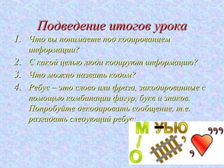 Подведение итогов урока
1. Что вы понимаете под кодированием
     информации?
2.   С какой целью люди кодируют информацию?
3.   Что можно назвать кодом?
4.   Ребус – это слово или фраза, закодированные с
     помощью комбинации фигур, букв и знаков.
     Попробуйте декодировать сообщение, т.е.
     разгадать следующий ребус:
 