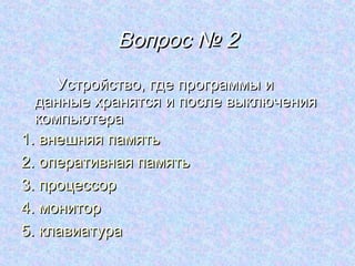 Вопрос № 2
     Устройство, где программы и
  данные хранятся и после выключения
  компьютера
1. внешняя память
2. оперативная память
3. процессор
4. монитор
5. клавиатура
 