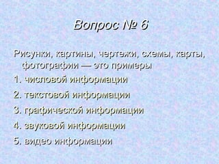 Вопрос № 6
Рисунки, картины, чертежи, схемы, карты,
  фотографии — это примеры
1. числовой информации
2. текстовой информации
3. графической информации
4. звуковой информации
5. видео информации
 
