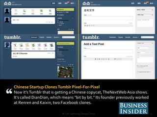 Chinese Startup Clones Tumblr Pixel-For-Pixel
Now it's Tumblr that is getting a Chinese copycat, TheNextWeb Asia shows.
It's called DianDian, which means "bit by bit." Its founder previously worked
at Renren and Kaixin, two Facebook clones.

                           M. Lin, Samsung Design China                         4
 