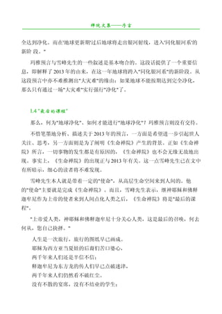 禅院文集——序言
¯¯¯¯¯¯¯¯¯¯¯¯¯¯¯¯¯¯¯¯¯¯¯¯¯¯¯¯¯¯¯¯¯¯¯¯¯¯¯¯¯¯¯¯¯¯¯¯¯¯¯¯¯¯¯¯¯¯¯¯¯¯¯¯¯¯¯¯

全达到净化。而在'地球更新期'过后地球将走出银河射线，进入'同化银河系'的
新阶 段。"

   玛雅预言与雪峰先生的一些叙述是基本吻合的。这段话提供了一个重要信
息，即解释了 2013 年的由来，在这一年地球将跨入"同化银河系"的新阶段。从
这段预言中亦不难推测出"大灾难"的缘由：如果地球不能按期达到完全净化，
那么只有通过一场"大灾难"实行强行"净化"了。



   1.4 "最后的课程"

   那么，何为"地球净化"、如何才能进行"地球净化"？玛雅预言则没有交待。

   不惜笔墨地分析、描述关于 2013 年的预言，一方面是希望进一步引起世人
关注、思考，另一方面则是为了阐明《生命禅院》产生的背景。正如《生命禅
院》所言，一切事物的发生都是有原因的，《生命禅院》也不会无缘无故地出
现。事实上，《生命禅院》的出现正与 2013 年有关。这一点雪峰先生已在文中
有所暗示，细心的读者将不难发现。

   雪峰先生本人就是带着一定的"使命"，从高层生命空间来到人间的。他
的"使命"主要就是完成《生命禅院》。而且，雪峰先生表示，继神耶稣和佛释
迦牟尼作为上帝的使者来到人间点化人类之后，《生命禅院》将是"最后的课
程"。

   "上帝爱人类，神耶稣和佛释迦牟尼十分关心人类，这是最后的召唤，何去
何从，您自己抉择。"

   人生是一次旅行，旅行的图纸早已画成。
   耶稣为西方亚当夏娃的后裔们苦口婆心，
   两千年来人们还是半信不信；
   释迦牟尼为东方龙的传人们早已点破迷津，
   两千年来人们仍然看不破红尘。
   没有不散的宴席，没有不结业的学生；
 