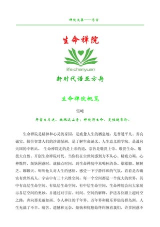 禅院文集——序言
¯¯¯¯¯¯¯¯¯¯¯¯¯¯¯¯¯¯¯¯¯¯¯¯¯¯¯¯¯¯¯¯¯¯¯¯¯¯¯¯¯¯¯¯¯¯¯¯¯¯¯¯¯¯¯¯¯¯¯¯¯¯¯¯¯¯¯¯


                       生命禅院


                     新时代诺亚方舟

                       生命禅院概览
                               雪峰

          开窗日月进，放眼远山青；禅院得生命，灵性超常伦。


   生命禅院是精神和心灵的家园，是疲惫人生的栖息地，是普通平凡、善良
诚实、勤劳智慧人们的沙漠绿洲，是了解生命涵义、人生意义的学院，是通向
天国的中转站。 生命禅院走的是上帝的道，宗旨是敬畏上帝、敬畏生命、敬
畏大自然、开创生命禅院时代。当你们在尘世间感到力不从心、精疲力竭、心
神憔悴、烦恼困惑时，就抽点时间，到生命禅院中来喝杯清茶、歇歇脚、解解
乏、聊聊天、听听他人对人生的感悟，感受一下宁静祥和的气氛，看看是否确
实有世外高人。宇宙中有三十六维空间，每一个空间都是一个庞大的世界，其
中有高层生命空间，有低层生命空间，有中层生命空间，生命禅院会向大家展
示各层空间的奥妙，并通过对宇宙、时间、空间的解释，护送各位踏上超时空
之路，奔向那美丽如画、令人神往的千年界、万年界和极乐界仙岛群岛洲。人
生充满了不幸、痛苦、遗憾和无奈，烦恼和忧愁始终纠缠着我们，许多困惑不
 