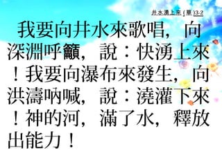 井水湧上來 ( 華 )3-2


 我要向井水來歌唱，向
深淵呼籲，說：快湧上來
！我要向瀑布來發生，向
洪濤吶喊，說：澆灌下來
！神的河，滿了水，釋放
出能力！
 