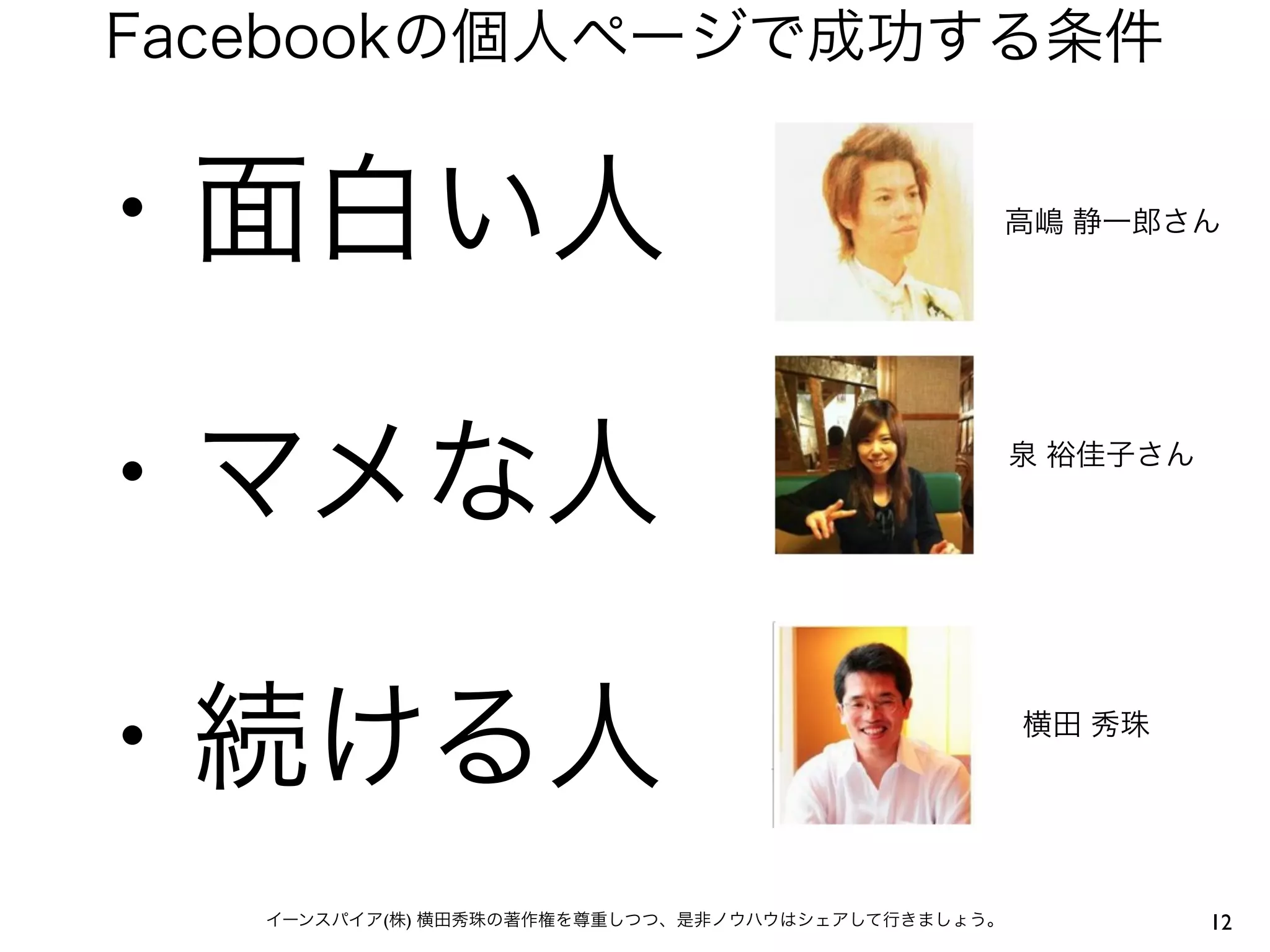 Facebookの個人ページで成功する条件


・面白い人                                              高嶋 静一郎さん




・マメな人                                              泉 裕佳子さん




・続ける人                                              横田 秀珠




   イーンスパイア(株) 横田秀珠の著作権を尊重しつつ、是非ノウハウはシェアして行きましょう。             12
 