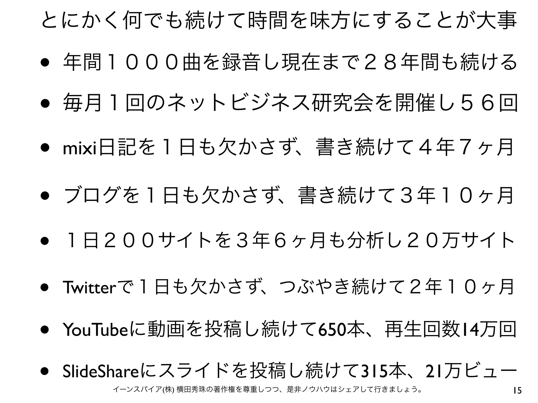 とにかく何でも続けて時間を味方にすることが大事

•   年間１０００曲を録音し現在まで２８年間も続ける

•   毎月１回のネットビジネス研究会を開催し５６回

•   mixi日記を１日も欠かさず、書き続けて４年７ヶ月

•   ブログを１日も欠かさず、書き続けて３年１０ヶ月

•   １日２００サイトを３年６ヶ月も分析し２０万サイト

•   Twitterで１日も欠かさず、つぶやき続けて２年１０ヶ月

•   YouTubeに動画を投稿し続けて650本、再生回数14万回

•   SlideShareにスライドを投稿し続けて315本、21万ビュー
       イーンスパイア(株) 横田秀珠の著作権を尊重しつつ、是非ノウハウはシェアして行きましょう。   15
 