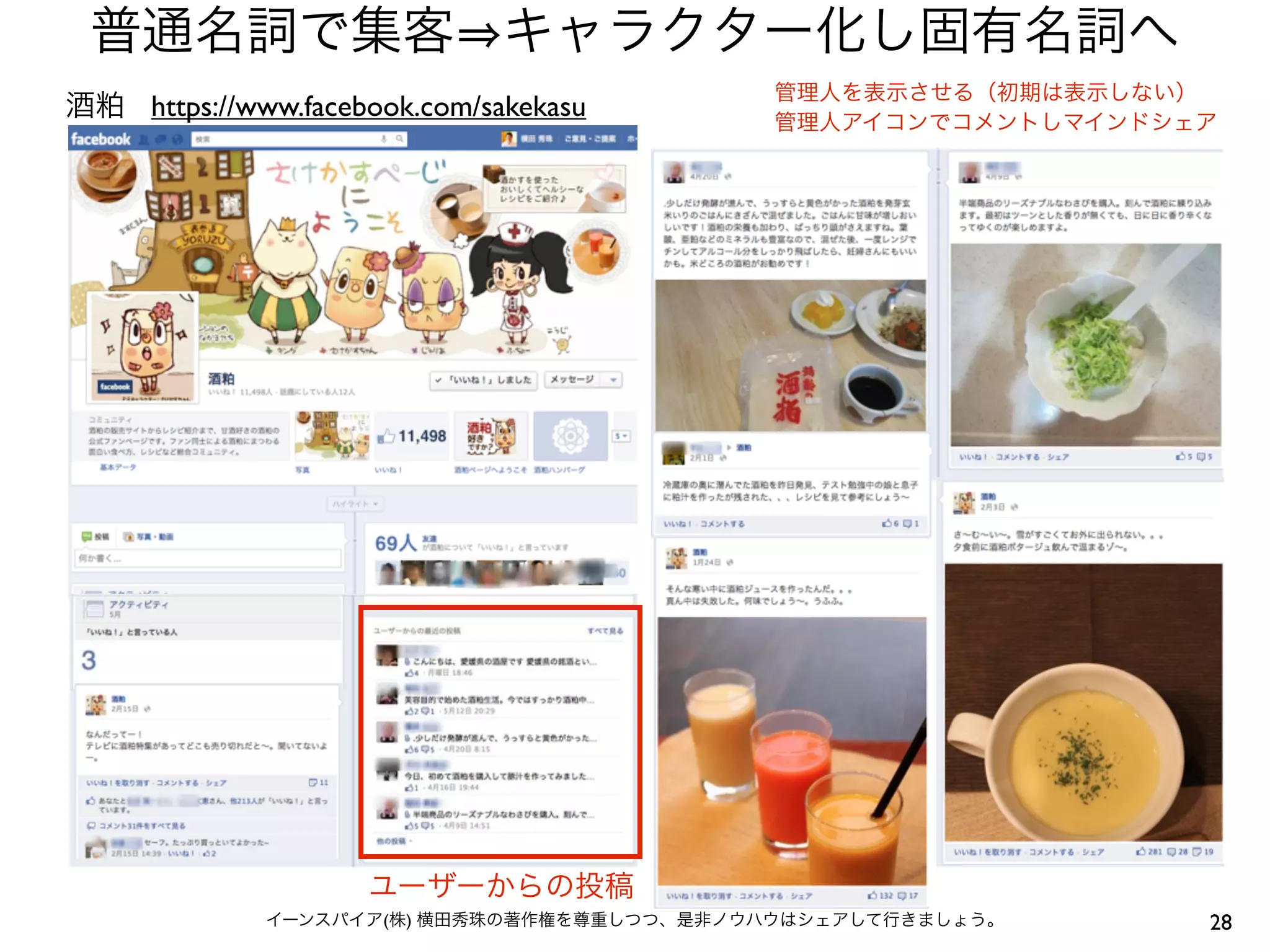 普通名詞で集客 キャラクター化し固有名詞へ
                                           管理人を表示させる（初期は表示しない）
酒粕 https://www.facebook.com/sakekasu       管理人アイコンでコメントしマインドシェア




                    ユーザーからの投稿
             イーンスパイア(株) 横田秀珠の著作権を尊重しつつ、是非ノウハウはシェアして行きましょう。    28
 
