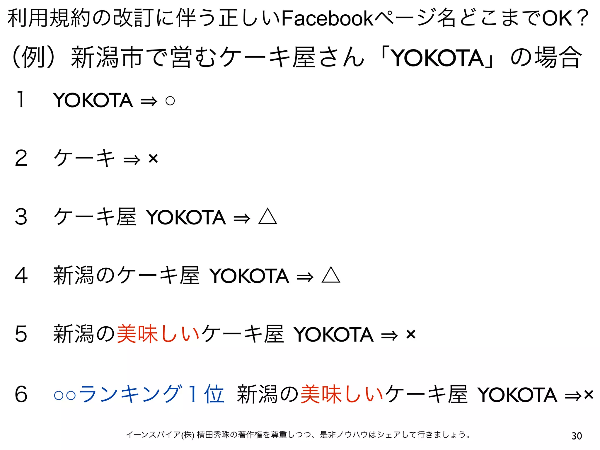 利用規約の改訂に伴う正しいFacebookページ名どこまでOK？
（例）新潟市で営むケーキ屋さん「YOKOTA」の場合
１ YOKOTA       ○

２ ケーキ      ×

３ ケーキ屋 YOKOTA           △

４ 新潟のケーキ屋 YOKOTA                 △

５ 新潟の美味しいケーキ屋 YOKOTA                        ×

６ ○○ランキング１位 新潟の美味しいケーキ屋 YOKOTA                               ×
        イーンスパイア(株) 横田秀珠の著作権を尊重しつつ、是非ノウハウはシェアして行きましょう。   30
 