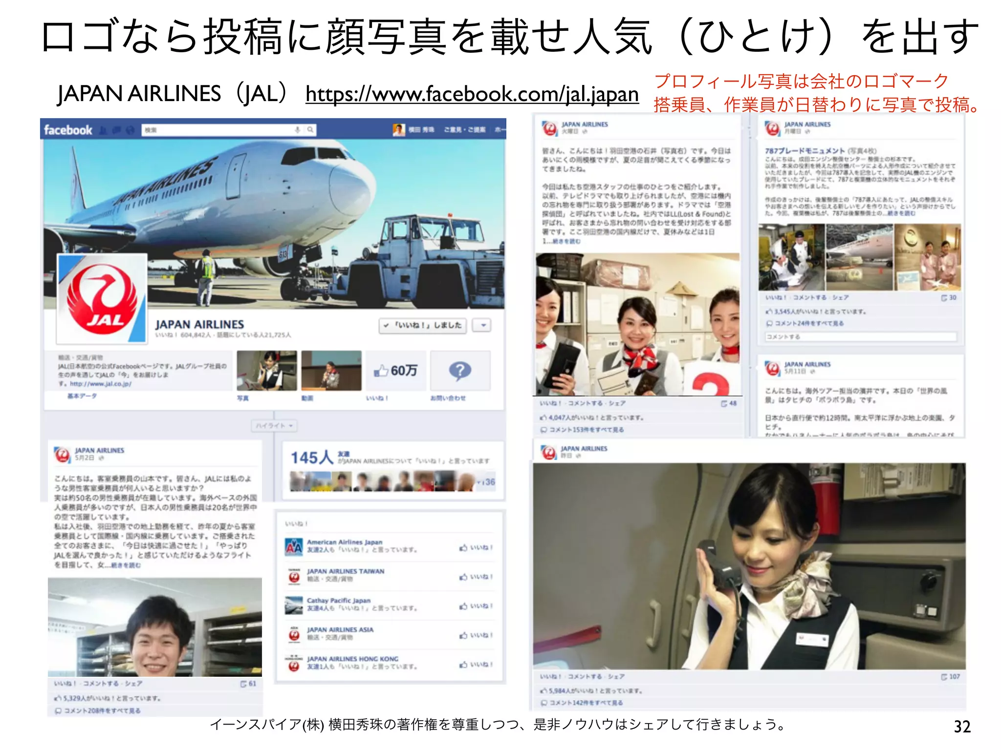 ロゴなら投稿に顔写真を載せ人気（ひとけ）を出す
                                                         プロフィール写真は会社のロゴマーク
JAPAN AIRLINES（JAL） https://www.facebook.com/jal.japan   搭乗員、作業員が日替わりに写真で投稿。




              イーンスパイア(株) 横田秀珠の著作権を尊重しつつ、是非ノウハウはシェアして行きましょう。               32
 