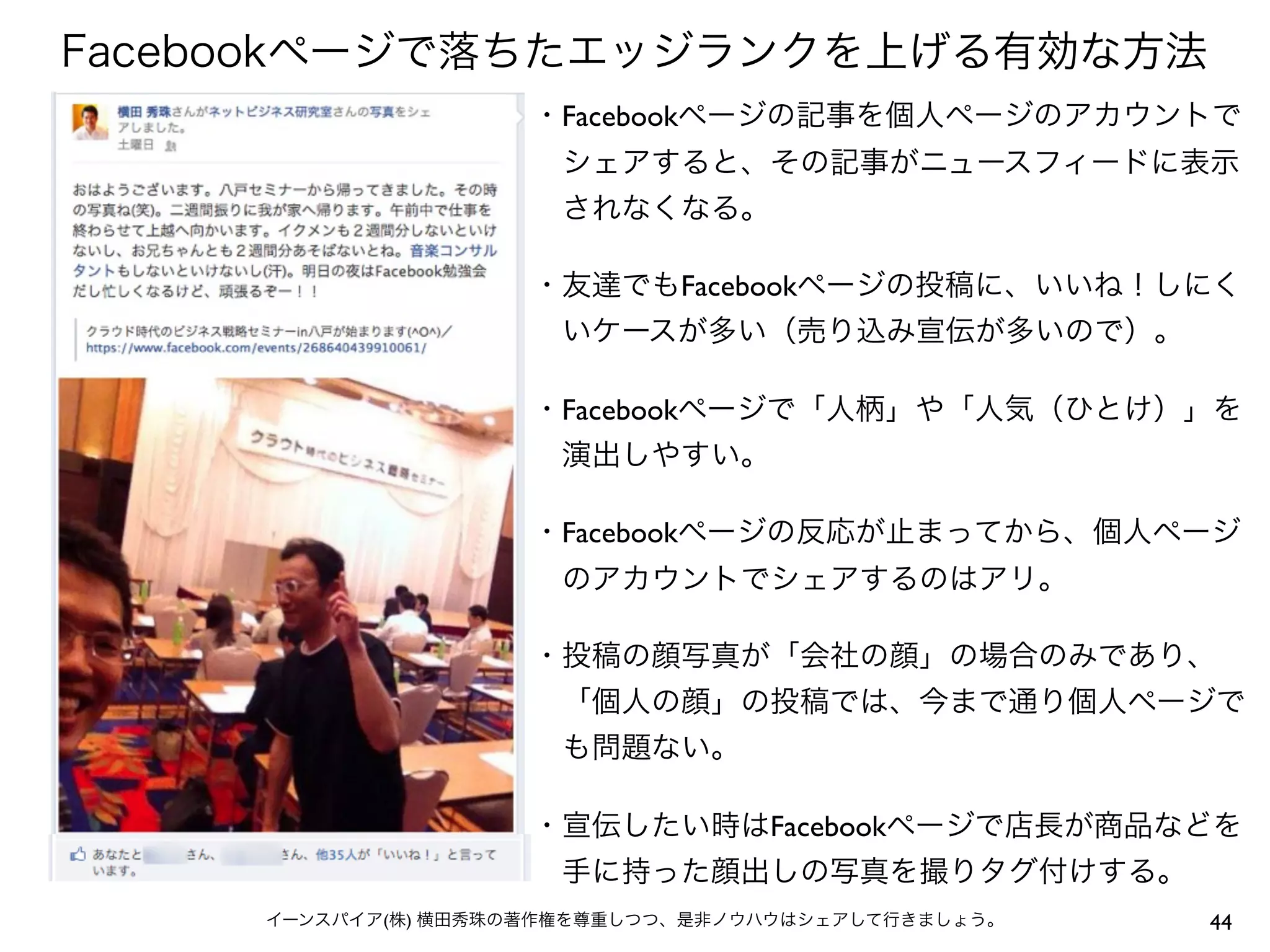 Facebookページで落ちたエッジランクを上げる有効な方法
                     ・Facebookページの記事を個人ページのアカウントで
                      シェアすると、その記事がニュースフィードに表示
                      されなくなる。

                     ・友達でもFacebookページの投稿に、いいね！しにく
                      いケースが多い（売り込み宣伝が多いので）。

                     ・Facebookページで「人柄」や「人気（ひとけ）」を
                      演出しやすい。

                     ・Facebookページの反応が止まってから、個人ページ
                      のアカウントでシェアするのはアリ。

                     ・投稿の顔写真が「会社の顔」の場合のみであり、
                      「個人の顔」の投稿では、今まで通り個人ページで
                      も問題ない。

                     ・宣伝したい時はFacebookページで店長が商品などを
                      手に持った顔出しの写真を撮りタグ付けする。
     イーンスパイア(株) 横田秀珠の著作権を尊重しつつ、是非ノウハウはシェアして行きましょう。   44
 