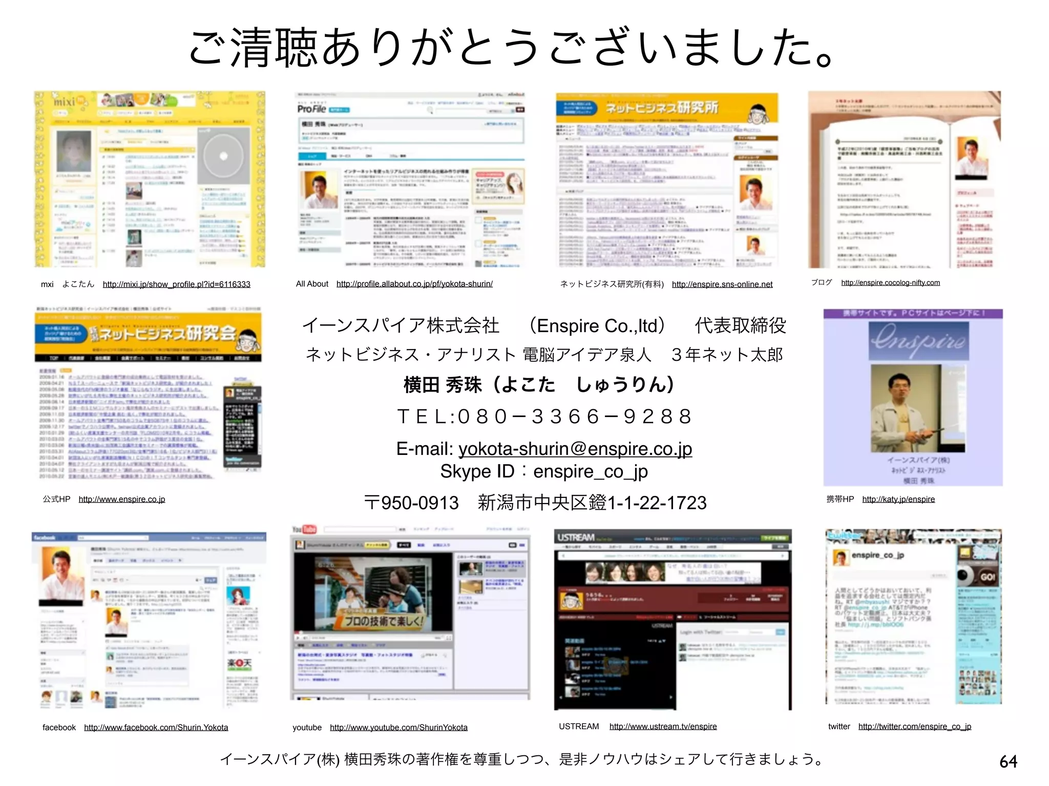 ご清聴ありがとうございました。



mxi よこたん http://mixi.jp/show_profile.pl?id=6116333   All About http://profile.allabout.co.jp/pf/yokota-shurin/   ネットビジネス研究所(有料) http://enspire.sns-online.net   ブログ  http://enspire.cocolog-nifty.com




                                                       イーンスパイア株式会社 （Enspire Co.,ltd） 代表取締役
                                                        ネットビジネス・アナリスト 電脳アイデア泉人 ３年ネット太郎
                                                                                    横田 秀珠（よこた しゅうりん）
                                                                                 ＴＥＬ:０８０−３３６６−９２８８
                                                                                 E-mail: yokota-shurin@enspire.co.jp
                                                                                     Skype ID：enspire_co_jp
公式HP http://www.enspire.co.jp
                                                                        〒950-0913 新潟市中央区鐙1-1-22-1723                                                                携帯HP http://katy.jp/enspire




facebook http://www.facebook.com/Shurin.Yokota       youtube http://www.youtube.com/ShurinYokota                 USTREAM  http://www.ustream.tv/enspire             twitter http://twitter.com/enspire_co_jp



                                           イーンスパイア(株) 横田秀珠の著作権を尊重しつつ、是非ノウハウはシェアして行きましょう。                                                                                                                       64
 