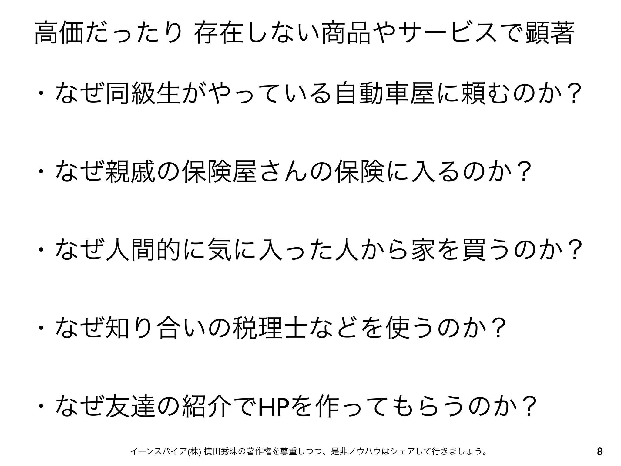 高価だったり 存在しない商品やサービスで顕著

・なぜ同級生がやっている自動車屋に頼むのか？


・なぜ親戚の保険屋さんの保険に入るのか？


・なぜ人間的に気に入った人から家を買うのか？


・なぜ知り合いの税理士などを使うのか？


・なぜ友達の紹介でHPを作ってもらうのか？
    イーンスパイア(株) 横田秀珠の著作権を尊重しつつ、是非ノウハウはシェアして行きましょう。   8
 