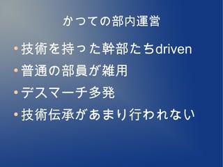 かつての部内運営
●
    技術を持った幹部たちdriven
●
    普通の部員が雑用
●
    デスマーチ多発
●
    技術伝承があまり行われない
 