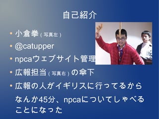 自己紹介
●
    小倉拳（写真左）
●   @catupper
●
    npcaウェブサイト管理
●
    広報担当（写真右）の傘下
●
    広報の人がイギリスに行ってるから
    なんか45分、npcaについてしゃべる
    ことになった
 