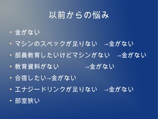 以前からの悩み
●
    金がない
●
    マシンのスペックが足りない　→金がない
●
    部員教育したいけどマシンがない　→金がない
●
    教育資料がない　　　　→金がない
●
    合宿したい→金がない
●
    エナジードリンクが足りない　→金がない
●
    部室狭い
 