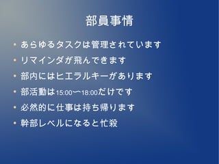 部員事情
●
    あらゆるタスクは管理されています
●
    リマインダが飛んできます
●
    部内にはヒエラルキーがあります
●
    部活動は15:00〜18:00だけです
●
    必然的に仕事は持ち帰ります
●
    幹部レベルになると忙殺
 