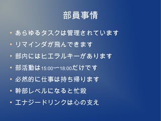 部員事情
●
    あらゆるタスクは管理されています
●
    リマインダが飛んできます
●
    部内にはヒエラルキーがあります
●
    部活動は15:00〜18:00だけです
●
    必然的に仕事は持ち帰ります
●
    幹部レベルになると忙殺
●
    エナジードリンクは心の支え
 