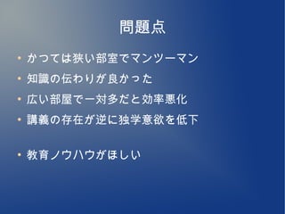 問題点
●
    かつては狭い部室でマンツーマン
●
    知識の伝わりが良かった
●
    広い部屋で一対多だと効率悪化
●
    講義の存在が逆に独学意欲を低下

●
    教育ノウハウがほしい
 