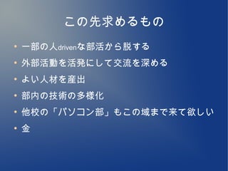 この先求めるもの
●
    一部の人drivenな部活から脱する
●
    外部活動を活発にして交流を深める
●
    よい人材を産出
●
    部内の技術の多様化
●
    他校の「パソコン部」もこの域まで来て欲しい
●
    金
 