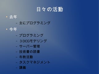 日々の活動
●
    去年
     –   主にプログラミング
●
    今年
     –   プログラミング
     –   ３DCGモデリング
     –   サーバー管理
     –   技術書の読書
     –   布教活動
     –   タスクマネジメント
     –   講義
 