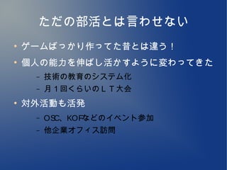 ただの部活とは言わせない
●
    ゲームばっかり作ってた昔とは違う！
●
    個人の能力を伸ばし活かすように変わってきた
     –   技術の教育のシステム化
     –   月１回くらいのＬＴ大会
●
    対外活動も活発
     –   OSC、KOFなどのイベント参加
     –   他企業オフィス訪問
 