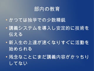 部内の教育
●
    かつては独学での少数精鋭
●
    講義システムを導入し安定的に技術を
    伝える
●
    新入生の上達が速くなりすぐに活動を
    始められる
●
    残念なことにまだ講義内容がかっちり
    してない
 