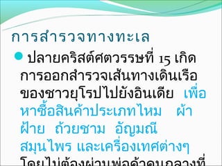การสำา รวจทางทะเล
ปลายคริสต์ศตวรรษที่ 15 เกิด
 การออกสำารวจเส้นทางเดินเรือ
 ของชาวยุโรปไปยังอินเดีย เพื่อ
 หาซือสินค้าประเภทไหม ผ้า
     ้
 ฝ้าย ถ้วยชาม อัญมณี
 สมุนไพร และเครื่องเทศต่างๆ
 