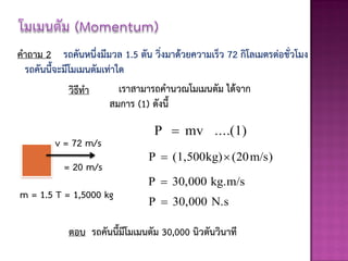 คาถาม 2 รถคันหนึ่งมีมวล 1.5 ตัน วิ่งมาด้วยความเร็ว 72 กิโลเมตรต่อชั่วโมง
 รถคันนี้จะมีโมเมนตัมเท่าใด
             วิธีทา       เราสามารถคานวณโมเมนตัม ได้จาก
                       สมการ (1) ดังนี้

                                 P  mv ....(1)
         v = 72 m/s
                                P  (1,500kg)  (20 m/s)
           = 20 m/s
                                P  30,000 kg.m/s
m = 1.5 T = 1,5000 kg
                                P  30,000 N.s

            ตอบ รถคันนี้มีโมเมนตัม 30,000 นิวตันวินาที
 