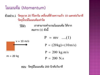 ตัวอย่าง 1 วัตถุมวล 20 กิโลกรัม เคลื่อนที่ด้วยความเร็ว 10 เมตรต่อวินาที
           วัตถุนี้จะมีโมเมนตัมเท่าใด
             วิธีทา        เราสามารถคานวณโมเมนตัม ได้จาก
                         สมการ (1) ดังนี้

                                   P  mv ....(1)
         v = 10 m/s
                                    P  (20 kg)  (10 m/s)

                                    P  200 kg.m/s
 m = 20 kg
                                    P  200 N.s

              ตอบ วัตถุมีโมเมนตัม 200 นิวตันวินาที
 