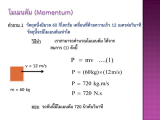 คาถาม 1 วัตถุหนึ่งมีมวล 60 กิโลกรัม เคลื่อนที่ด้วยความเร็ว 12 เมตรต่อวินาที
        วัตถุนี้จะมีโมเมนตัมเท่าใด
           วิธีทา        เราสามารถคานวณโมเมนตัม ได้จาก
                       สมการ (1) ดังนี้

                                   P  mv ....(1)
         v = 12 m/s
                                   P  (60 kg)  (12 m/s)

                                   P  720 kg.m/s
 m = 60 kg
                                   P  720 N.s

             ตอบ รถคันนี้มีโมเมนตัม 720 นิวตันวินาที
 