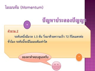 +
คาถาม 2
      รถคันหนึ่งมีมวล 1.5 ตัน วิ่งมาด้วยความเร็ว 72 กิโลเมตรต่อ
ชั่วโมง รถคันนี้จะมีโมเมนตัมเท่าใด


            ลองหาคาตอบดูนะครับ                            -
 