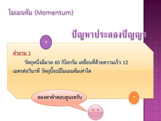 +
คาถาม 1
     วัตถุหนึ่งมีมวล 60 กิโลกรัม เคลื่อนที่ด้วยความเร็ว 12
เมตรต่อวินาที วัตถุนี้จะมีโมเมนตัมเท่าใด


            ลองหาคาตอบดูนะครับ                               -
 