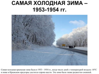 САМАЯ ХОЛОДНАЯ ЗИМА –
               1953-1954 гг.




Самая холодная крымская зима была в 1953 - 1954 гг., когда число дней с температурой воздуха -10°С
и ниже в Крымском предгорье достигло сорока шести. Эта зима была также редкостно снежной.
 