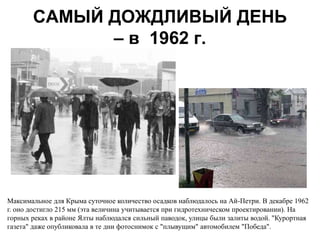 САМЫЙ ДОЖДЛИВЫЙ ДЕНЬ
             – в 1962 г.




Максимальное для Крыма суточное количество осадков наблюдалось на Ай-Петри. В декабре 1962
г. оно достигло 215 мм (эта величина учитывается при гидротехническом проектировании). На
горных реках в районе Ялты наблюдался сильный паводок, улицы были залиты водой. "Курортная
газета" даже опубликовала в те дни фотоснимок с "плывущим" автомобилем "Победа".
 