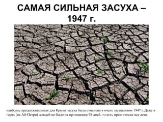 САМАЯ СИЛЬНАЯ ЗАСУХА –
              1947 г.




наиболее продолжительная для Крыма засуха была отмечена в очень засушливом 1947 г. Даже в
горах (на Ай-Петри) дождей не было на протяжении 98 дней, то есть практически все лето.
 