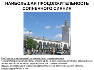 НАИБОЛЬШАЯ ПРОДОЛЖИТЕЛЬНОСТЬ
         СОЛНЕЧНОГО СИЯНИЯ




Наибольшая в Украине продолжительность солнечного сияния
Показателем режима облачности, а также одной из важнейших характеристик радиационного
режима местности является продолжительность солнечного сияния.
Городом с наибольшей в Украине продолжительностью солнечного сияния является
Симферополь (2458 ч в год).
 